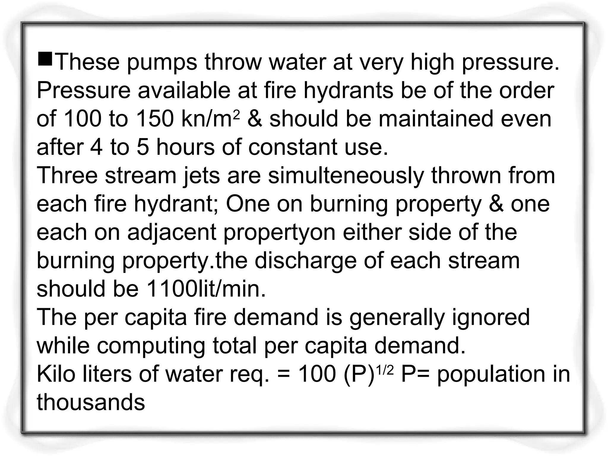 These pumps throw water at very high pressure.
Pressure available at fire hydrants be of the order
of 100 to 150 kn/m2
& should be maintained even
after 4 to 5 hours of constant use.
Three stream jets are simulteneously thrown from
each fire hydrant; One on burning property & one
each on adjacent propertyon either side of the
burning property.the discharge of each stream
should be 1100lit/min.
The per capita fire demand is generally ignored
while computing total per capita demand.
Kilo liters of water req. = 100 (P)1/2
P= population in
thousands
 