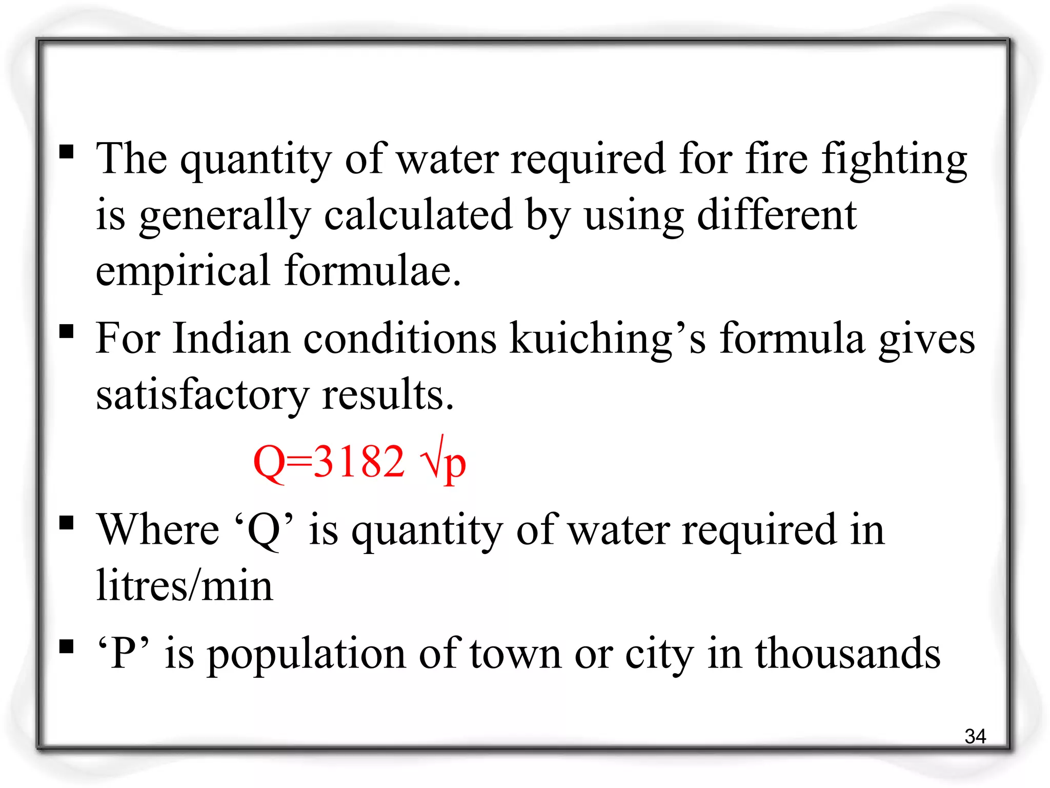  The quantity of water required for fire fighting
is generally calculated by using different
empirical formulae.
 For Indian conditions kuiching’s formula gives
satisfactory results.
Q=3182 √p
 Where ‘Q’ is quantity of water required in
litres/min
 ‘P’ is population of town or city in thousands
34
 