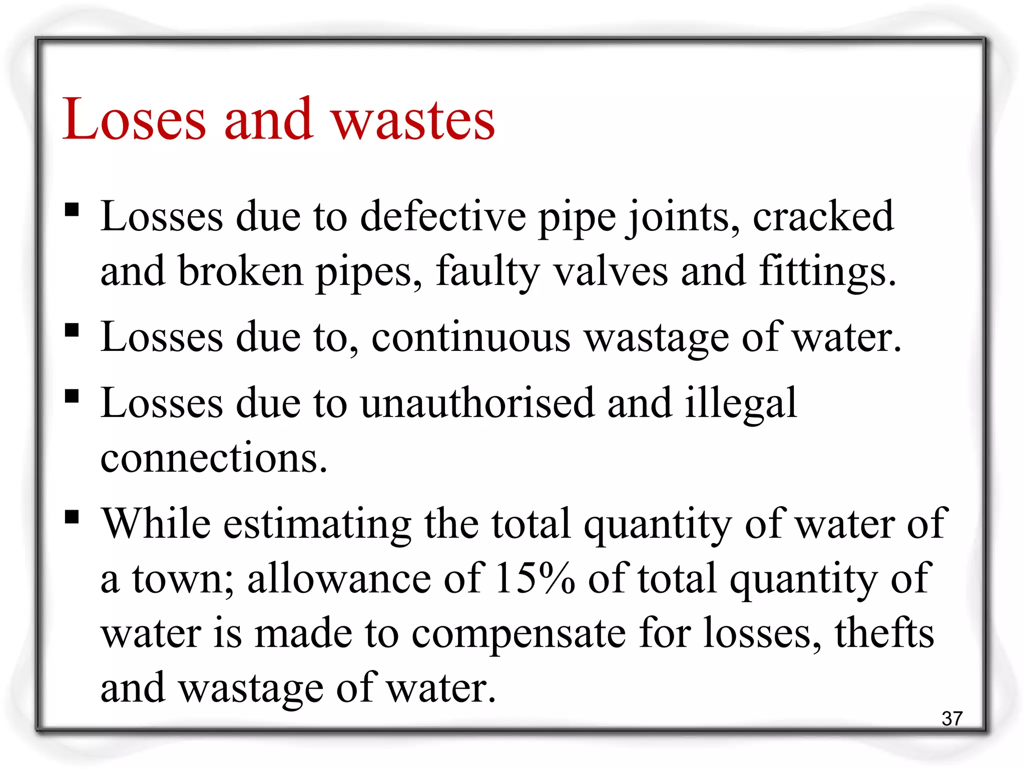 Loses and wastes
 Losses due to defective pipe joints, cracked
and broken pipes, faulty valves and fittings.
 Losses due to, continuous wastage of water.
 Losses due to unauthorised and illegal
connections.
 While estimating the total quantity of water of
a town; allowance of 15% of total quantity of
water is made to compensate for losses, thefts
and wastage of water.
37
 