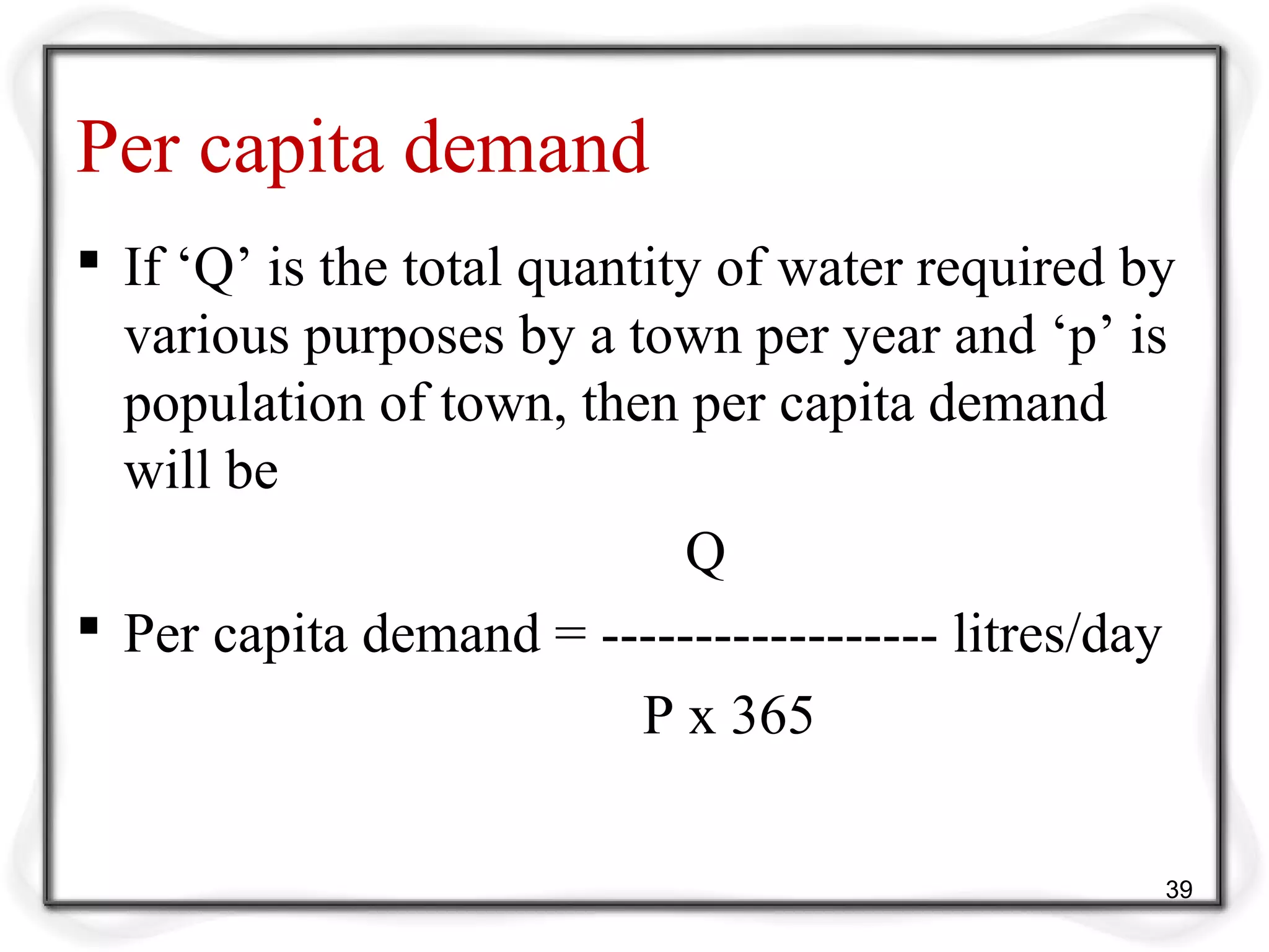 Per capita demand
 If ‘Q’ is the total quantity of water required by
various purposes by a town per year and ‘p’ is
population of town, then per capita demand
will be
Q
 Per capita demand = ------------------ litres/day
P x 365
39
 