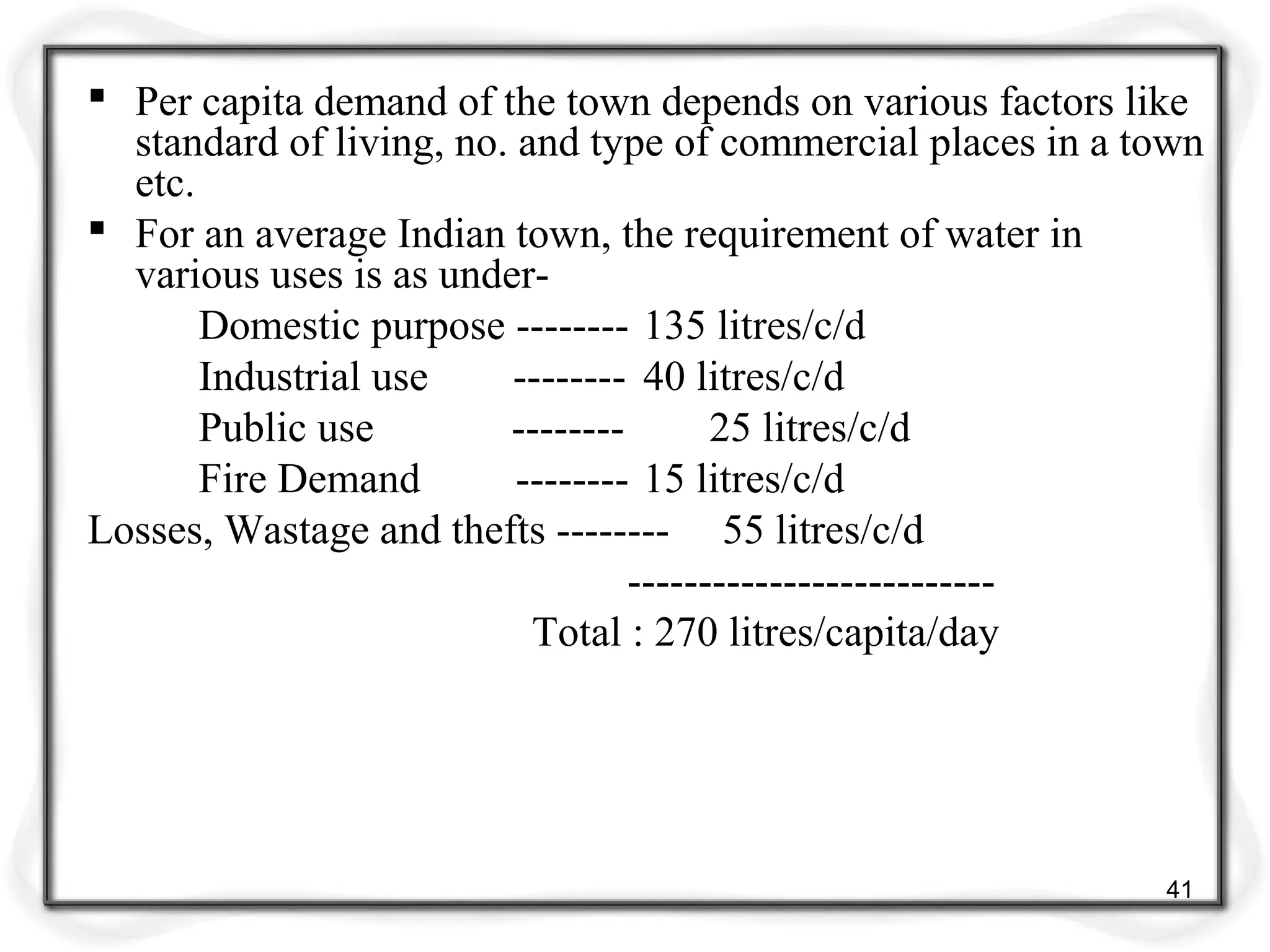  Per capita demand of the town depends on various factors like
standard of living, no. and type of commercial places in a town
etc.
 For an average Indian town, the requirement of water in
various uses is as under-
Domestic purpose -------- 135 litres/c/d
Industrial use -------- 40 litres/c/d
Public use -------- 25 litres/c/d
Fire Demand -------- 15 litres/c/d
Losses, Wastage and thefts -------- 55 litres/c/d
--------------------------
Total : 270 litres/capita/day
41
 