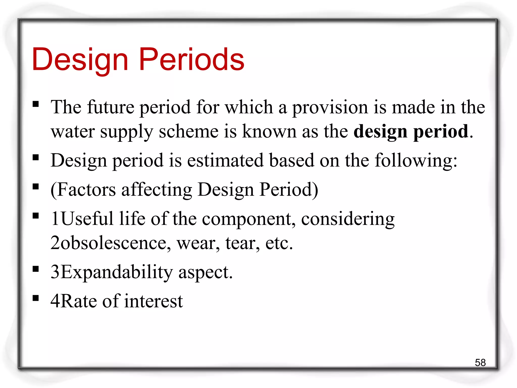 Design Periods
 The future period for which a provision is made in the
water supply scheme is known as the design period.
 Design period is estimated based on the following:
 (Factors affecting Design Period)
 1Useful life of the component, considering
2obsolescence, wear, tear, etc.
 3Expandability aspect.
 4Rate of interest
58
 