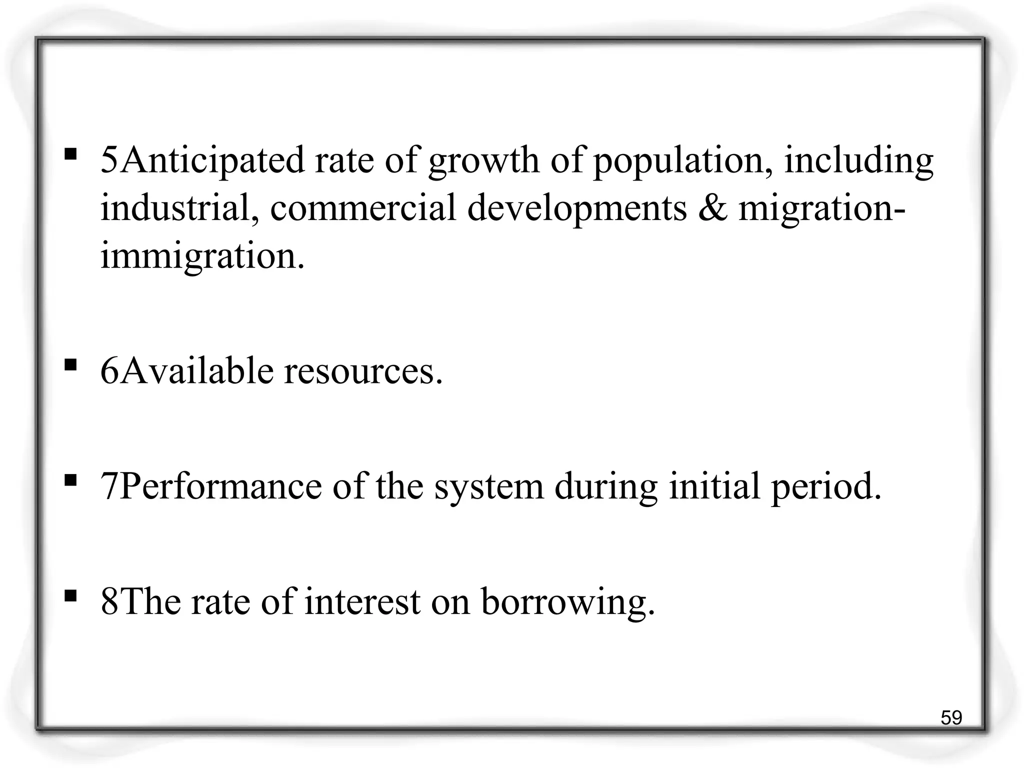  5Anticipated rate of growth of population, including
industrial, commercial developments & migration-
immigration.
 6Available resources.
 7Performance of the system during initial period.
 8The rate of interest on borrowing.
59
 