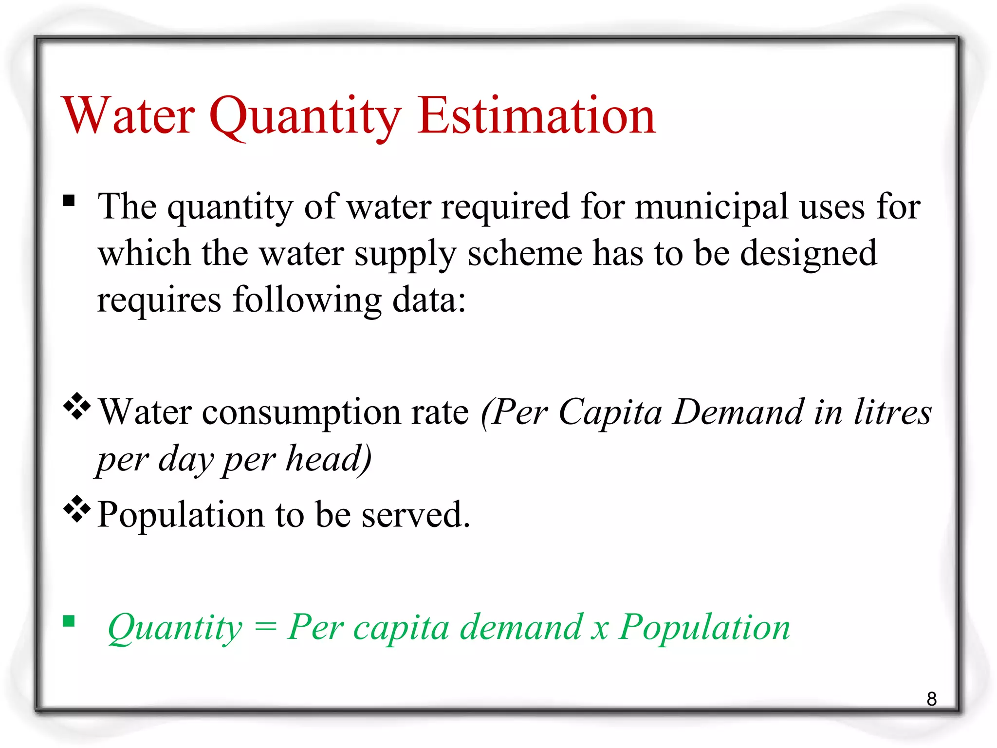 Water Quantity Estimation
 The quantity of water required for municipal uses for
which the water supply scheme has to be designed
requires following data:
Water consumption rate (Per Capita Demand in litres
per day per head)
Population to be served.
 Quantity = Per capita demand x Population
8
 