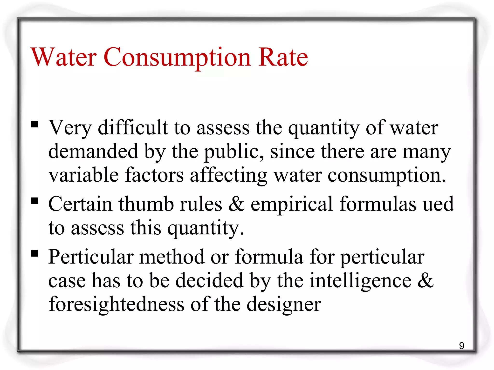 Water Consumption Rate
 Very difficult to assess the quantity of water
demanded by the public, since there are many
variable factors affecting water consumption.
 Certain thumb rules & empirical formulas ued
to assess this quantity.
 Perticular method or formula for perticular
case has to be decided by the intelligence &
foresightedness of the designer
9
 