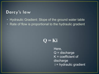 • Hydraulic Gradient: Slope of the ground water table
• Rate of flow is proportional to the hydraulic gradient
Q = Ki
Here,
Q = discharge
K = coefficient of
discharge
i = hydraulic gradient
 