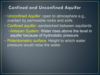 • Unconfined Aquifer: open to atmosphere e.g.,
overlain by permeable rocks and soils
• Confined aquifer: sandwiched between aquitards
• Artesian System: Water rises above the level in
aquifer because of hydrostatic pressure
• Potentiometric surface: Height to which water
pressure would raise the water.
 