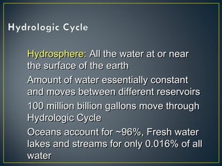 Hydrosphere:Hydrosphere: All the water at or nearAll the water at or near
the surface of the earththe surface of the earth
Amount of water essentially constantAmount of water essentially constant
and moves between different reservoirsand moves between different reservoirs
100 million billion gallons move through100 million billion gallons move through
Hydrologic CycleHydrologic Cycle
Oceans account for ~96%, Fresh waterOceans account for ~96%, Fresh water
lakes and streams for only 0.016% of alllakes and streams for only 0.016% of all
waterwater
 