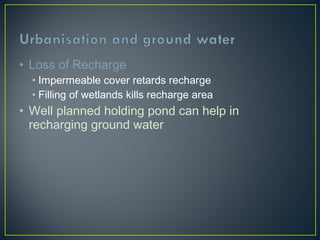 • Loss of Recharge
• Impermeable cover retards recharge
• Filling of wetlands kills recharge area
• Well planned holding pond can help in
recharging ground water
 
