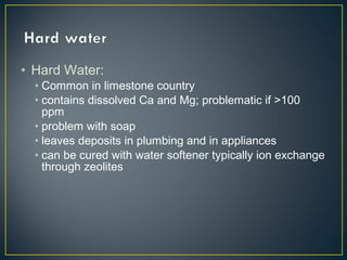 • Hard Water:
• Common in limestone country
• contains dissolved Ca and Mg; problematic if >100
ppm
• problem with soap
• leaves deposits in plumbing and in appliances
• can be cured with water softener typically ion exchange
through zeolites
 