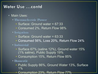 • Main Uses:
• Thermoelectric Power
• Surface: Ground water = 67:33
• Consumed 2%, Return Flow 98%
• Irrigation
• Surface: Ground water = 63:33
• Consumed 56%, Loss 20%, Return Flow 24%
• Industrial
• Surface 67% (saline 12%), Ground water 15%
(1% saline), Public Supply 19%
• Consumption 15%, Return Flow 85%
• Domestic
• Public Supply 86%, Ground Water 13%, Surface
1%
• Consumption 23%, Return Flow 77%
 
