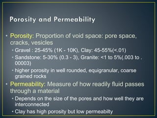 • Porosity: Proportion of void space: pore space,
cracks, vesicles
• Gravel : 25-45% (1K - 10K), Clay: 45-55%(<.01)
• Sandstone: 5-30% (0.3 - 3), Granite: <1 to 5%(.003 to .
00003)
• higher porosity in well rounded, equigranular, coarse
grained rocks
• Permeability: Measure of how readily fluid passes
through a material
• Depends on the size of the pores and how well they are
interconnected
• Clay has high porosity but low permeabilty
 