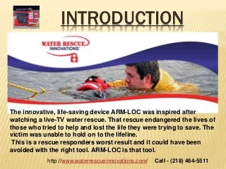 INTRODUCTION
The innovative, life-saving device ARM-LOC was inspired after
watching a live-TV water rescue. That rescue endangered the lives of
those who tried to help and lost the life they were trying to save. The
victim was unable to hold on to the lifeline.
This is a rescue responders worst result and it could have been
avoided with the right tool. ARM-LOC is that tool.
Call - (218) 464-5511http://www.waterrescueinnovations.com/
 