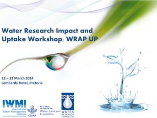 Water Research Impact and
Uptake Workshop: WRAP UP
12 – 13 March 2014
Lombardy Hotel, Pretoria
 