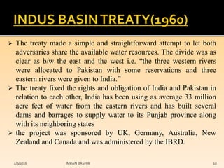  The treaty made a simple and straightforward attempt to let both
adversaries share the available water resources. The divide was as
clear as b/w the east and the west i.e. “the three western rivers
were allocated to Pakistan with some reservations and three
eastern rivers were given to India.”
 The treaty fixed the rights and obligation of India and Pakistan in
relation to each other, India has been using as average 33 million
acre feet of water from the eastern rivers and has built several
dams and barrages to supply water to its Punjab province along
with its neighboring states
 the project was sponsored by UK, Germany, Australia, New
Zealand and Canada and was administered by the IBRD.
4/9/2016 IMRAN BASHIR 10
 
