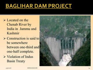  Located on the
Chenab River by
India in Jammu and
Kashmir
 Construction is said to
be somewhere
between one-third and
one-half complete.
 Violation of Indus
Basin Treaty
4/9/2016 IMRAN BASHIR 14
 