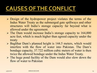  Design of the hydropower project violates the terms of the
Indus Water Treaty as the submerged gate spillways and other
structures will India’s storage capacity far beyond what is
allowed under the agreement.
 The Dam would increase India’s storage capacity to 164,000
acre feet, which is much higher than agreed capacity under the
treaty
 Baglihar Dam’s planned height is 144.5 meters, which would
interfere with the flow of water into Pakistan. The Dam’s
bondage capacity, 37.722 million cubic meters of water is then
twice the allowed bondage under the Indus Water Treaty.
 The huge pond facility of the Dam would also slow down the
flow of water to Pakistan
4/9/2016 IMRAN BASHIR 15
 