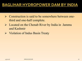  Construction is said to be somewhere between one-
third and one-half complete.
 Located on the Chenab River by India in Jammu
and Kashmir
 Violation of Indus Basin Treaty
4/9/2016 IMRAN BASHIR 16
 