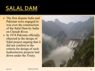  The first dispute India and
Pakistan were engaged in
was over the construction
of the Salal Dam by India
on Chenab River.
 In 1974 Pakistan officially
objected to the design of
Salal project arguing that it
did not confirm to the
criteria for design of such
hydroelectric projects laid
down under the Treaty.
4/9/2016 IMRAN BASHIR 19
 