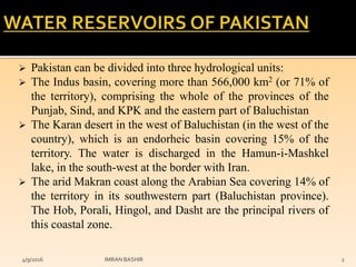  Pakistan can be divided into three hydrological units:
 The Indus basin, covering more than 566,000 km2 (or 71% of
the territory), comprising the whole of the provinces of the
Punjab, Sind, and KPK and the eastern part of Baluchistan
 The Karan desert in the west of Baluchistan (in the west of the
country), which is an endorheic basin covering 15% of the
territory. The water is discharged in the Hamun-i-Mashkel
lake, in the south-west at the border with Iran.
 The arid Makran coast along the Arabian Sea covering 14% of
the territory in its southwestern part (Baluchistan province).
The Hob, Porali, Hingol, and Dasht are the principal rivers of
this coastal zone.
4/9/2016 IMRAN BASHIR 2
 
