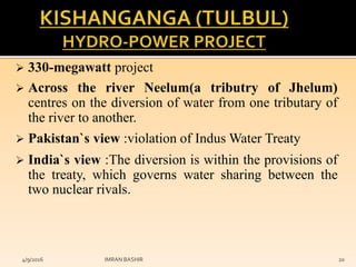  330-megawatt project
 Across the river Neelum(a tributry of Jhelum)
centres on the diversion of water from one tributary of
the river to another.
 Pakistan`s view :violation of Indus Water Treaty
 India`s view :The diversion is within the provisions of
the treaty, which governs water sharing between the
two nuclear rivals.
4/9/2016 IMRAN BASHIR 20
 