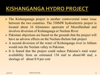  The Kishanganaga project is another controversial water issue
between the two countries. The 330MW hydroelectric project is
located about 16 kilometers upstream of Muzaffarabad and
involves diversion of Kishanganga or Neelum River
 Pakistani objections are based on the grounds that the project will
have an adverse effects on the Neelam-Jhelum link project
 A second diversion of the water of Kishenganga river to Jehlum
would ruin the Neelam valley in Pakistan.
 It is feared that the project could reduce Pakistan’s total water
availability from an estimated 154 maf to about140 maf, a
shortage of about 8-9 per cent
4/9/2016 IMRAN BASHIR 21
 