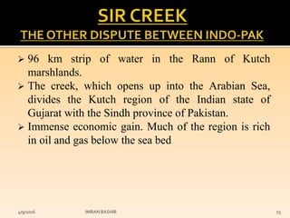  96 km strip of water in the Rann of Kutch
marshlands.
 The creek, which opens up into the Arabian Sea,
divides the Kutch region of the Indian state of
Gujarat with the Sindh province of Pakistan.
 Immense economic gain. Much of the region is rich
in oil and gas below the sea bed
4/9/2016 IMRAN BASHIR 23
 