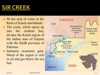  96 km strip of water in the
Rann of Kutch marshlands.
 The creek, which opens up
into the Arabian Sea,
divides the Kutch region of
the Indian state of Gujarat
with the Sindh province of
Pakistan.
 Immense economic gain.
Much of the region is rich
in oil and gas below the sea
bed
4/9/2016 IMRAN BASHIR 24
 
