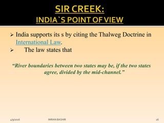  India supports its s by citing the Thalweg Doctrine in
International Law.
 The law states that
“River boundaries between two states may be, if the two states
agree, divided by the mid-channel.”
4/9/2016 IMRAN BASHIR 26
 