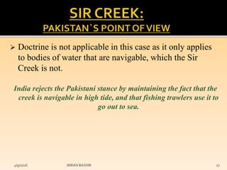  Doctrine is not applicable in this case as it only applies
to bodies of water that are navigable, which the Sir
Creek is not.
India rejects the Pakistani stance by maintaining the fact that the
creek is navigable in high tide, and that fishing trawlers use it to
go out to sea.
4/9/2016 IMRAN BASHIR 27
 