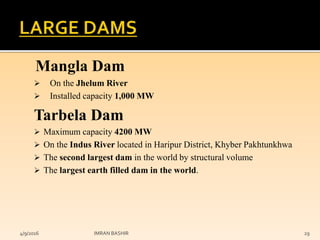 Mangla Dam
 On the Jhelum River
 Installed capacity 1,000 MW
Tarbela Dam
 Maximum capacity 4200 MW
 On the Indus River located in Haripur District, Khyber Pakhtunkhwa
 The second largest dam in the world by structural volume
 The largest earth filled dam in the world.
4/9/2016 IMRAN BASHIR 29
 