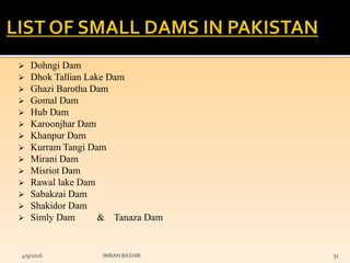  Dohngi Dam
 Dhok Tallian Lake Dam
 Ghazi Barotha Dam
 Gomal Dam
 Hub Dam
 Karoonjhar Dam
 Khanpur Dam
 Kurram Tangi Dam
 Mirani Dam
 Misriot Dam
 Rawal lake Dam
 Sabakzai Dam
 Shakidor Dam
 Simly Dam & Tanaza Dam
4/9/2016 IMRAN BASHIR 31
 