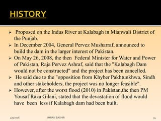  Proposed on the Indus River at Kalabagh in Mianwali District of
the Punjab.
 In December 2004, General Pervez Musharraf, announced to
build the dam in the larger interest of Pakistan.
 On May 26, 2008, the then Federal Minister for Water and Power
of Pakistan, Raja Pervez Ashraf, said that the "Kalabagh Dam
would not be constructed" and the project has been cancelled.
 He said due to the "opposition from Khyber Pakhtunkhwa, Sindh
and other stakeholders, the project was no longer feasible".
 However, after the worst flood (2010) in Pakistan,the then PM
Yousaf Raza Gilani, stated that the devastation of flood would
have been less if Kalabagh dam had been built.
4/9/2016 IMRAN BASHIR 34
 