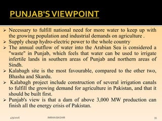  Necessary to fulfill national need for more water to keep up with
the growing population and industrial demands on agriculture .
 Supply cheap hydro-electric power to the whole country
 The annual outflow of water into the Arabian Sea is considered a
"waste" in Punjab, which feels that water can be used to irrigate
infertile lands in southern areas of Punjab and northern areas of
Sindh.
 Kalabagh site is the most favourable, compared to the other two,
Bhasha and Skardu.
 Kalabagh project include construction of several irrigation canals
to fulfill the growing demand for agriculture in Pakistan, and that it
should be built first.
 Punjab's view is that a dam of above 3,000 MW production can
finish all the energy crisis of Pakistan.
4/9/2016 IMRAN BASHIR 35
 