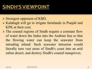  Strongest opponent of KBD.
 Kalabagh will go to irrigate farmlands in Punjab and
KPK at their cost.
 The coastal regions of Sindh require a constant flow
of water down the Indus into the Arabian Sea so that
the flowing water can keep the seawater from
intruding inland. Such seawater intrusion would
literally turn vast areas of Sindh's coast into an arid
saline desert, and destroy Sindh's coastal mangroves.
4/9/2016 IMRAN BASHIR 36
 