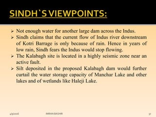  Not enough water for another large dam across the Indus.
 Sindh claims that the current flow of Indus river downstream
of Kotri Barrage is only because of rain. Hence in years of
low rain, Sindh fears the Indus would stop flowing.
 The Kalabagh site is located in a highly seismic zone near an
active fault.
 Silt deposited in the proposed Kalabagh dam would further
curtail the water storage capacity of Manchar Lake and other
lakes and of wetlands like Haleji Lake.
4/9/2016 IMRAN BASHIR 37
 