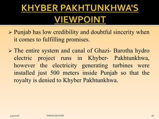  Punjab has low credibility and doubtful sincerity when
it comes to fulfilling promises.
 The entire system and canal of Ghazi- Barotha hydro
electric project runs in Khyber- Pakhtunkhwa,
however the electricity generating turbines were
installed just 500 meters inside Punjab so that the
royalty is denied to Khyber Pakhtunkhwa.
4/9/2016 IMRAN BASHIR 38
 