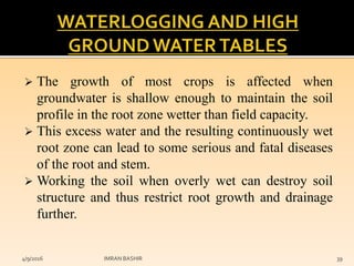  The growth of most crops is affected when
groundwater is shallow enough to maintain the soil
profile in the root zone wetter than field capacity.
 This excess water and the resulting continuously wet
root zone can lead to some serious and fatal diseases
of the root and stem.
 Working the soil when overly wet can destroy soil
structure and thus restrict root growth and drainage
further.
4/9/2016 IMRAN BASHIR 39
 