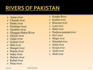  Aston river
 Chenab river
 Dasht river
 Dashtiari river
 Gambila river
 Ghaggar-Hakra River
 Ghizar river
 Gilgit river
 Gomal river
 Hub river
 Hungol river
 Hunza river
 Indus river
 Jhelum river
 Kabul river
 Swat river
 Kundar River
 Kunhar river
 Khurram river
 Lyari river
 Malir river
 Panjkora panjnad river
 Ravi river
 Shigar river
 Shimshal river
 Sutlej river
 Swaan river
 Tochi river
 Zhob river
4/9/2016 IMRAN BASHIR 4
 