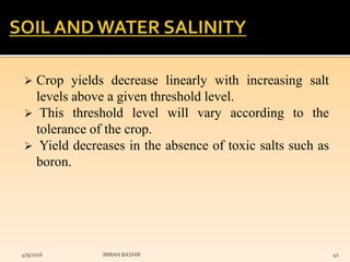  Crop yields decrease linearly with increasing salt
levels above a given threshold level.
 This threshold level will vary according to the
tolerance of the crop.
 Yield decreases in the absence of toxic salts such as
boron.
4/9/2016 IMRAN BASHIR 41
 