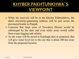  While the reservoir will be in the Khyber Pakhtunkhwa, the
dam's electricity-generating turbines will be just across the
provincial border in Punjab.
 Concerns that large areas of Nowshera District would be
submerged by the dam and even wider areas would suffer
from water-logging and salinity
 As the water will be stored in Kalabagh dam as proposed, that
will give water level rise to the city that is about 200 km away
from the proposed location
4/9/2016 IMRAN BASHIR 43
 