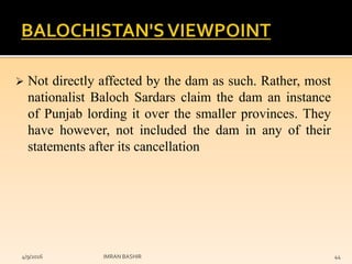  Not directly affected by the dam as such. Rather, most
nationalist Baloch Sardars claim the dam an instance
of Punjab lording it over the smaller provinces. They
have however, not included the dam in any of their
statements after its cancellation
4/9/2016 IMRAN BASHIR 44
 