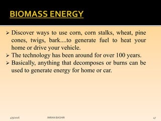  Discover ways to use corn, corn stalks, wheat, pine
cones, twigs, bark....to generate fuel to heat your
home or drive your vehicle.
 The technology has been around for over 100 years.
 Basically, anything that decomposes or burns can be
used to generate energy for home or car.
4/9/2016 IMRAN BASHIR 47
 