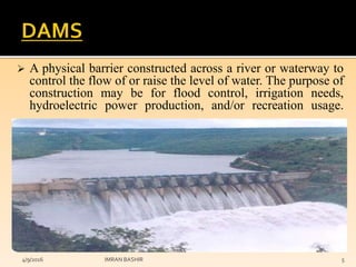  A physical barrier constructed across a river or waterway to
control the flow of or raise the level of water. The purpose of
construction may be for flood control, irrigation needs,
hydroelectric power production, and/or recreation usage.
4/9/2016 IMRAN BASHIR 5
 