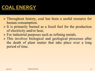  Throughout history, coal has been a useful resource for
human consumption.
 It is primarily burned as a fossil fuel for the production
of electricity and/or heat,
 For industrial purposes such as refining metals.
 This involves biological and geological processes after
the death of plant matter that take place over a long
period of time.
4/9/2016 IMRAN BASHIR 51
 