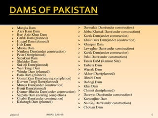  Mangla Dam
 Akra Kaur Dam
 Burj Aziz Khan Dam
 Garuk Dam (planned)
 Hingol Dam (planned)
 Hub Dam
 Mirani Dam
 Naulong Dam(under construction)
 Pelar Dam(planned)
 Sabakzai Dam
 Shakidor Dam
 Sukleji Dam(planned)
 Wali Tangi Dam
 Winder Dam (planned)
 Bara Dam (planned)
 Gomal Zam Dam(nearing completion)
 Kurram Tangi Dam(planned)
 Munda Dam(under construction)
 Bunji Dam(planned)
 Diamer-Bhasha Dam(under construction)
 Satpara Dam (nearing completion)
 Ghabir Dam(under construction)
 Kalabagh Dam (planned)
 Darmalak Dam(under construction)
 Jabba Khattak Dam(under construction)
 Karak Dam(under construction)
 Khair Bara Dam(under construction)
 Khanpur Dam
 Lawaghar Dam(under construction)
 Karak Dam(under construction)
 Palai Dam(under construction)
 Tanda DaM (Ramsar Site)
 Tarbela Dam
 Warsak Dam
 Akhori Dam(planned)
 Dhrabi Dam
 Dohngi Dam
 Khai Dam
 Chiniot dam(planned)
 Darawat Dam(under construction)
 Karoonjhar Dam
 Nai Gaj Dam(under construction)
 Chotiari Dam
4/9/2016 IMRAN BASHIR 6
 