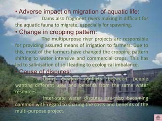 • Adverse impact on migration of aquatic life:
Dams also fragment rivers making it difficult for
the aquatic fauna to migrate, especially for spawning.
• Change in cropping pattern:
The multipurpose river projects are responsible
for providing assured means of irrigation to farmers. Due to
this, most of the farmers have changed the cropping pattern
shifting to water intensive and commercial crops. This has
led to salinisation of soil leading to ecological imbalance.
• Cause of disputes:
Dams created conflicts between people
wanting different uses and benefits from the same water
resources.
Inter-state water disputes are also becoming
common with regard to sharing the costs and benefits of the
multi-purpose project.
 