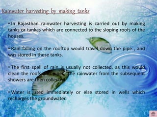 Rainwater harvesting by making tanks
• In Rajasthan rainwater harvesting is carried out by making
tanks or tankas which are connected to the sloping roofs of the
houses.
• Rain falling on the rooftop would travel down the pipe , and
was stored in these tanks.
• The first spell of rain is usually not collected, as this would
clean the roofs and pipes. The rainwater from the subsequent
showers are then collected.
• Water is used immediately or else stored in wells which
recharges the groundwater.
 