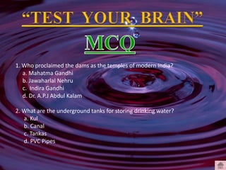 1. Who proclaimed the dams as the temples of modern India?
a. Mahatma Gandhi
b. Jawaharlal Nehru
c. Indira Gandhi
d. Dr. A.P.J Abdul Kalam
2. What are the underground tanks for storing drinking water?
a. Kul
b. Canal
c. Tankas
d. PVC Pipes
 