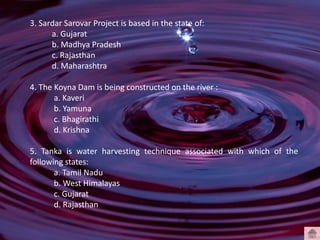 3. Sardar Sarovar Project is based in the state of:
a. Gujarat
b. Madhya Pradesh
c. Rajasthan
d. Maharashtra
4. The Koyna Dam is being constructed on the river :
a. Kaveri
b. Yamuna
c. Bhagirathi
d. Krishna
5. Tanka is water harvesting technique associated with which of the
following states:
a. Tamil Nadu
b. West Himalayas
c. Gujarat
d. Rajasthan
 